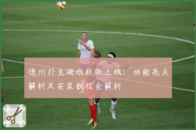 德州扑克游戏新版上线：功能亮点解析及安装教程全解析